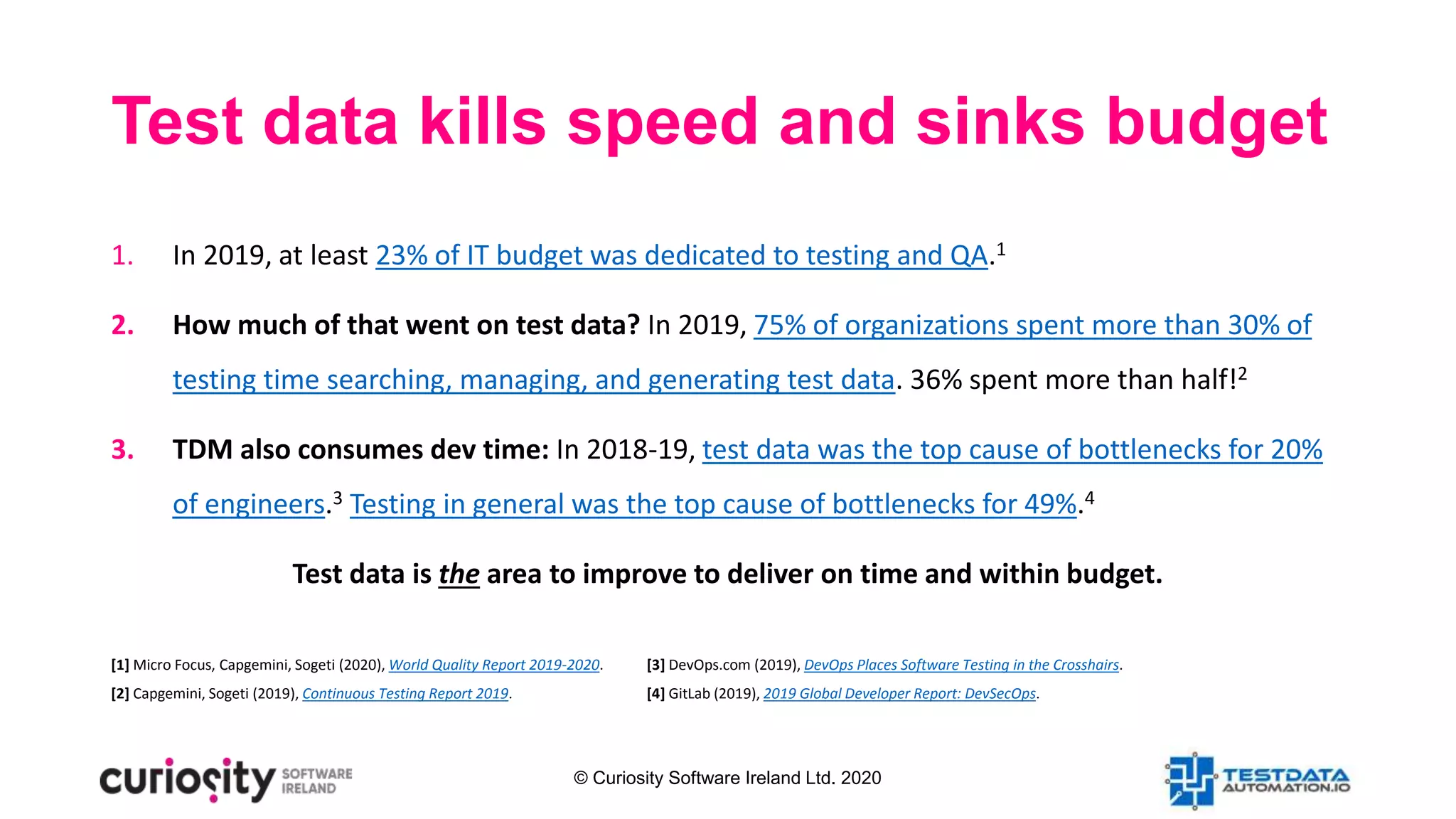 © Curiosity Software Ireland Ltd. 2020
Test data kills speed and sinks budget
1. In 2019, at least 23% of IT budget was dedicated to testing and QA.1
2. How much of that went on test data? In 2019, 75% of organizations spent more than 30% of
testing time searching, managing, and generating test data. 36% spent more than half!2
3. TDM also consumes dev time: In 2018-19, test data was the top cause of bottlenecks for 20%
of engineers.3 Testing in general was the top cause of bottlenecks for 49%.4
Test data is the area to improve to deliver on time and within budget.
[1] Micro Focus, Capgemini, Sogeti (2020), World Quality Report 2019-2020.
[2] Capgemini, Sogeti (2019), Continuous Testing Report 2019.
[3] DevOps.com (2019), DevOps Places Software Testing in the Crosshairs.
[4] GitLab (2019), 2019 Global Developer Report: DevSecOps.
 