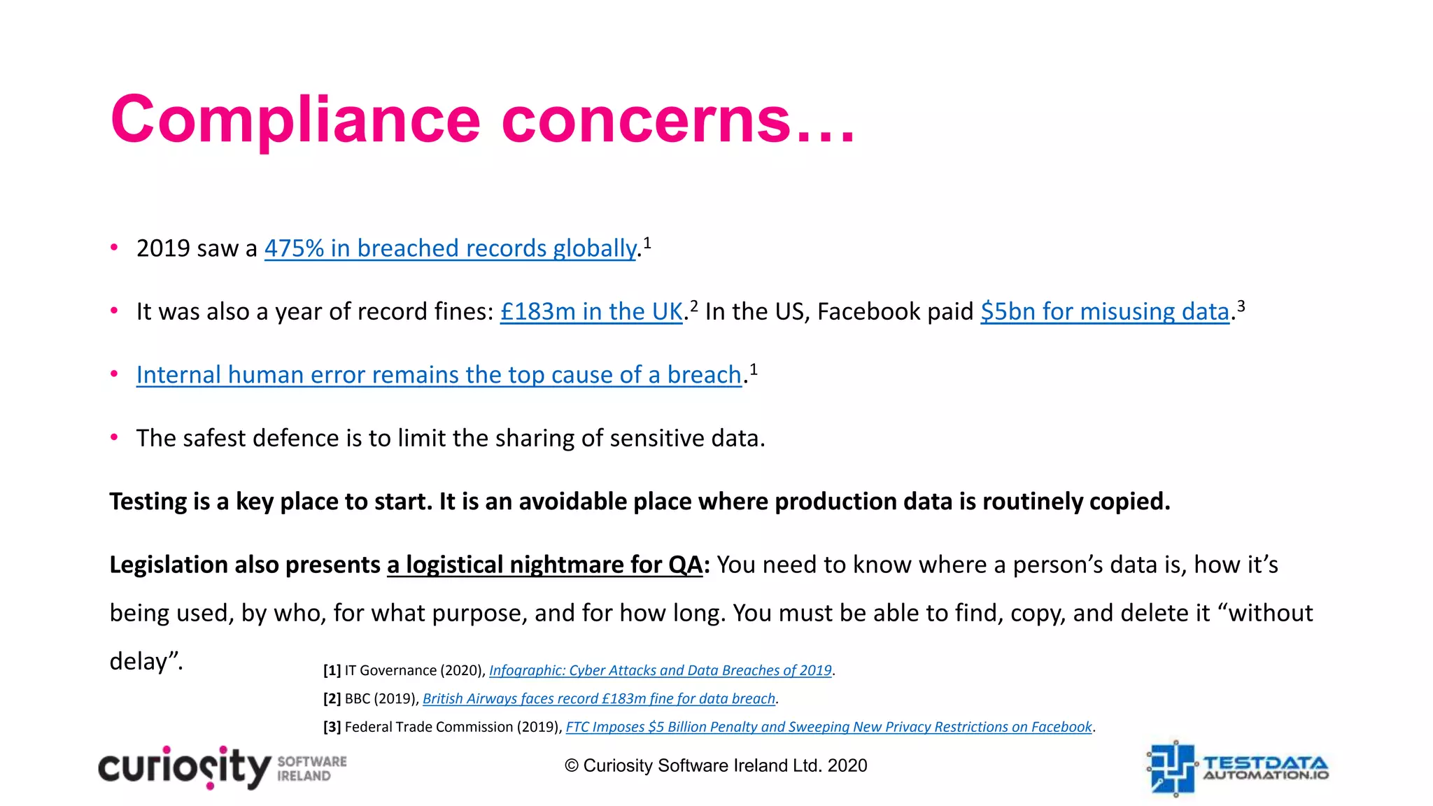 © Curiosity Software Ireland Ltd. 2020
Compliance concerns…
• 2019 saw a 475% in breached records globally.1
• It was also a year of record fines: £183m in the UK.2 In the US, Facebook paid $5bn for misusing data.3
• Internal human error remains the top cause of a breach.1
• The safest defence is to limit the sharing of sensitive data.
Testing is a key place to start. It is an avoidable place where production data is routinely copied.
Legislation also presents a logistical nightmare for QA: You need to know where a person’s data is, how it’s
being used, by who, for what purpose, and for how long. You must be able to find, copy, and delete it “without
delay”. [1] IT Governance (2020), Infographic: Cyber Attacks and Data Breaches of 2019.
[2] BBC (2019), British Airways faces record £183m fine for data breach.
[3] Federal Trade Commission (2019), FTC Imposes $5 Billion Penalty and Sweeping New Privacy Restrictions on Facebook.
 