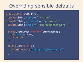 Overriding sensible defaults
public class UserBuilder {
}
public User build() {
return new User(name, password, email);
}
private String name = ``charlie``;
private String password = ``password``;
private String email = ``charlie@behave.pro``;
public UserBuilder withName(String name) {
this.name = name;
return this;
}
 