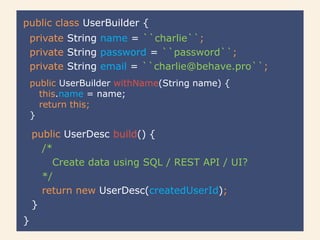 public class UserBuilder {
}
public UserDesc build() {
/*
Create data using SQL / REST API / UI?
*/
return new UserDesc(createdUserId);
}
private String name = ``charlie``;
private String password = ``password``;
private String email = ``charlie@behave.pro``;
public UserBuilder withName(String name) {
this.name = name;
return this;
}
 