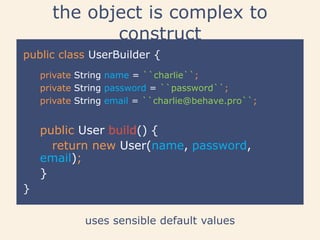 the object is complex to
construct
public class UserBuilder {
uses sensible default values
}
public User build() {
return new User(name, password,
email);
}
private String name = ``charlie``;
private String password = ``password``;
private String email = ``charlie@behave.pro``;
 
