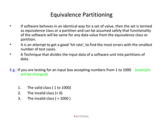 Equivalence Partitioning
• If software behaves in an identical way for a set of value, then the set is termed
as equivalence class or a partition and can be assumed safely that functionality
of the software will be same for any data value from the equivalence class or
partition.
• It is an attempt to get a good 'hit rate', to find the most errors with the smallest
number of test cases.
• A Technique that divides the input data of a software unit into partitions of
data.
E.g.: If you are testing for an input box accepting numbers from 1 to 1000 (example
will be changed)
1. The valid class ( 1 to 1000)
2. The invalid class (< 0)
3. The invalid class ( > 1000 )
INTERNAL
 