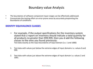 Boundary value Analysis
• The boundaries of software component input ranges can be effectively addressed.
• Concentrate the testing effort on error prone areas by accurately pinpointing the
boundaries of conditions.
IDENTIFY EQUIVALENCE CLASSES
– For example, if the output specifications for the inventory system
stated that a report on inventory should indicate a total quantity for
all products no greater than 999,999, then you d add the following
classes to the ones you found previously:
Test data exactly as the input boundaries of input domain (i.e. 1 and 1000)
1. Test data with values just below the extreme edges of input domains i.e. values 0 and
999.
2. Test data with values just above the extreme edges of input domain i.e. values 2 and
1001.
INTERNAL
 