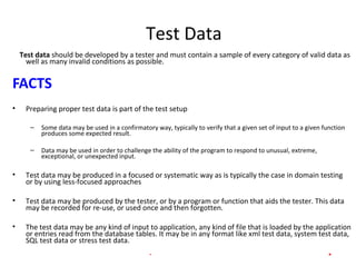 Test Data
Test data should be developed by a tester and must contain a sample of every category of valid data as
well as many invalid conditions as possible.
FACTS
• Preparing proper test data is part of the test setup
– Some data may be used in a confirmatory way, typically to verify that a given set of input to a given function
produces some expected result.
– Data may be used in order to challenge the ability of the program to respond to unusual, extreme,
exceptional, or unexpected input.
• Test data may be produced in a focused or systematic way as is typically the case in domain testing
or by using less-focused approaches
• Test data may be produced by the tester, or by a program or function that aids the tester. This data
may be recorded for re-use, or used once and then forgotten.
• The test data may be any kind of input to application, any kind of file that is loaded by the application
or entries read from the database tables. It may be in any format like xml test data, system test data,
SQL test data or stress test data.
INTERNAL - Presentation title goes here. 4
 
