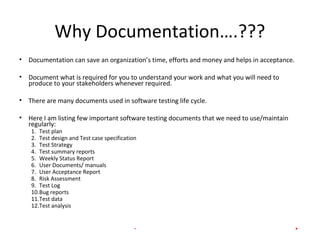 Why Documentation….???
• Documentation can save an organization’s time, efforts and money and helps in acceptance.
• Document what is required for you to understand your work and what you will need to
produce to your stakeholders whenever required.
• There are many documents used in software testing life cycle.
• Here I am listing few important software testing documents that we need to use/maintain
regularly:
1. Test plan
2. Test design and Test case specification
3. Test Strategy
4. Test summary reports
5. Weekly Status Report
6. User Documents/ manuals
7. User Acceptance Report
8. Risk Assessment
9. Test Log
10.Bug reports
11.Test data
12.Test analysis
INTERNAL - Presentation title goes here. 5
 
