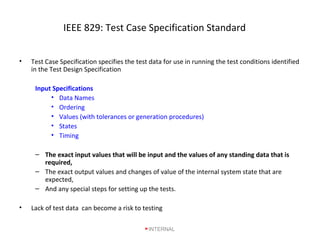 IEEE 829: Test Case Specification Standard
• Test Case Specification specifies the test data for use in running the test conditions identified
in the Test Design Specification
Input Specifications
• Data Names
• Ordering
• Values (with tolerances or generation procedures)
• States
• Timing
– The exact input values that will be input and the values of any standing data that is
required,
– The exact output values and changes of value of the internal system state that are
expected,
– And any special steps for setting up the tests.
• Lack of test data can become a risk to testing
INTERNAL
 