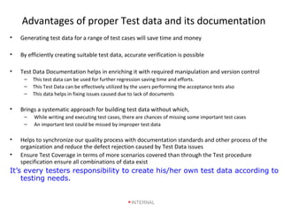 Advantages of proper Test data and its documentation
• Generating test data for a range of test cases will save time and money
• By efficiently creating suitable test data, accurate verification is possible
• Test Data Documentation helps in enriching it with required manipulation and version control
– This test data can be used for further regression saving time and efforts.
– This Test Data can be effectively utilized by the users performing the acceptance tests also
– This data helps in fixing issues caused due to lack of documents
• Brings a systematic approach for building test data without which,
– While writing and executing test cases, there are chances of missing some important test cases
– An important test could be missed by improper test data
• Helps to synchronize our quality process with documentation standards and other process of the
organization and reduce the defect rejection caused by Test Data issues
• Ensure Test Coverage in terms of more scenarios covered than through the Test procedure
specification ensure all combinations of data exist
It’s every testers responsibility to create his/her own test data according to
testing needs.
INTERNAL
 