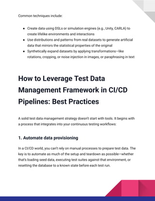 Common techniques include:
●​ Create data using DSLs or simulation engines (e.g., Unity, CARLA) to
create lifelike environments and interactions
●​ Use distributions and patterns from real datasets to generate artificial
data that mirrors the statistical properties of the original
●​ Synthetically expand datasets by applying transformations—like
rotations, cropping, or noise injection in images, or paraphrasing in text
How to Leverage Test Data
Management Framework in CI/CD
Pipelines: Best Practices
A solid test data management strategy doesn’t start with tools. It begins with
a process that integrates into your continuous testing workflows:
1. Automate data provisioning
In a CI/CD world, you can’t rely on manual processes to prepare test data. The
key is to automate as much of the setup and teardown as possible—whether
that’s loading seed data, executing test suites against that environment, or
resetting the database to a known state before each test run.
 