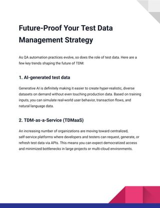 Future-Proof Your Test Data
Management Strategy
As QA automation practices evolve, so does the role of test data. Here are a
few key trends shaping the future of TDM:
1. AI-generated test data
Generative AI is definitely making it easier to create hyper-realistic, diverse
datasets on demand without even touching production data. Based on training
inputs, you can simulate real-world user behavior, transaction flows, and
natural language data.
2. TDM-as-a-Service (TDMaaS)
An increasing number of organizations are moving toward centralized,
self-service platforms where developers and testers can request, generate, or
refresh test data via APIs. This means you can expect democratized access
and minimized bottlenecks in large projects or multi-cloud environments.
 