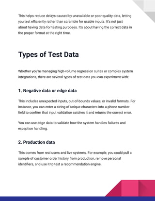 This helps reduce delays caused by unavailable or poor-quality data, letting
you test efficiently rather than scramble for usable inputs. It’s not just
about having data for testing purposes. It’s about having the correct data in
the proper format at the right time.
Types of Test Data
Whether you’re managing high-volume regression suites or complex system
integrations, there are several types of test data you can experiment with:
1. Negative data or edge data
This includes unexpected inputs, out-of-bounds values, or invalid formats. For
instance, you can enter a string of unique characters into a phone number
field to confirm that input validation catches it and returns the correct error.
You can use edge data to validate how the system handles failures and
exception handling.
2. Production data
This comes from real users and live systems. For example, you could pull a
sample of customer order history from production, remove personal
identifiers, and use it to test a recommendation engine.
 