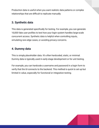 Production data is useful when you want realistic data patterns or complex
relationships that are difficult to replicate manually.
3. Synthetic data
This data is generated specifically for testing. For example, you can generate
10,000 fake user profiles to test how your login system handles large-scale
concurrent access. Synthetic data is helpful when controlling inputs,
simulating rare edge cases, or avoiding privacy concerns.
4. Dummy data
This is simply placeholder data. It’s often hardcoded, static, or minimal.
Dummy data is typically used in early-stage development or for unit testing.
For example, you can hardcode a username and password in a login form to
verify that the UI connects to the backend. This method is quick to set up but
limited in value, especially for functional or integration testing.
 