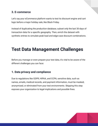 3. E-commerce
Let’s say your eCommerce platform wants to test its discount engine and cart
logic before a major holiday sale, like Black Friday.
Instead of duplicating the production database, subset only the last 30 days of
transaction data for a specific geography. Then, enrich the dataset with
synthetic entries to simulate peak load and edge-case discount combinations.
Test Data Management Challenges
Before you manage or even prepare your test data, it’s vital to be aware of the
different challenges you can face:
1. Data privacy and compliance
Due to regulations like GDPR, HIPAA, and CCPA, sensitive data, such as
names, emails, medical records, and payment information, must be masked,
anonymized, or eliminated from your test environments. Skipping this step
exposes your organization to legal implications and possible fines.
 