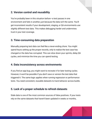 2. Version control and reusability
You’ve probably been in this situation before—a test passes in one
environment and fails in another, just because the data isn’t the same. You’ll
get inconsistent results if your development, staging, or QA environments use
slightly different test data. This makes debugging harder and undermines
trust in your test coverage.
3. Time-consuming data preparation
Manually preparing test data can feel like a never-ending chore. You might
spend hours setting up the proper records, only to realize the test case has
changed or the data has corrupted. This can slow down your sprints, delay QA
cycles, and minimize the time you can spend testing.
4. Data inconsistency across environments
If you find an app bug, you might want to recreate it for later testing cycles.
However, it won’t be possible if you don’t save or version the test data that
triggered it. The same logic applies when running regression or performance
tests. You need consistent, reusable datasets to track behavior across builds.
5. Lack of a proper schedule to refresh datasets
Stale data is one of the most common sources of false positives. If your tests
rely on the same datasets that haven’t been updated in weeks or months,
 