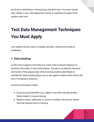 you’ll start overlooking or chasing bugs that don’t exist. You must refresh
data, ideally in sync with deployment cycles or significant changes to the
system under test.
Test Data Management Techniques
You Must Apply
Let’s explore the key ways to manage test data—without any hassle or
challenges:
1. Data masking
As the name suggests, this helps you ‘mask’ data to prevent exposure to
sensitive information in test environments. The idea is to keep the structure
and format of the original data while removing anything identifiable or
confidential. Data masking allows you to test against realistic data without the
risk of compliance violations.
Common techniques include:
●​ Swap accurate identifiers (e.g., SSNs or user IDs) with placeholder
tokens linked in a secure lookup
●​ Replace names, addresses, or account numbers with dummy values
that look real but hold no meaning
 