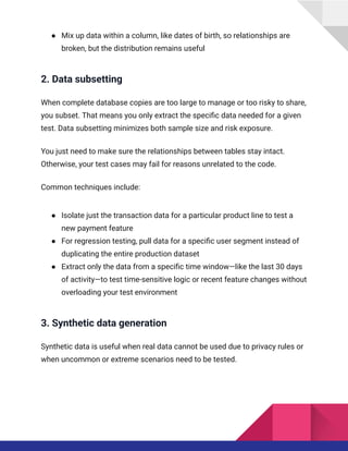 ●​ Mix up data within a column, like dates of birth, so relationships are
broken, but the distribution remains useful
2. Data subsetting
When complete database copies are too large to manage or too risky to share,
you subset. That means you only extract the specific data needed for a given
test. Data subsetting minimizes both sample size and risk exposure.
You just need to make sure the relationships between tables stay intact.
Otherwise, your test cases may fail for reasons unrelated to the code.
Common techniques include:
●​ Isolate just the transaction data for a particular product line to test a
new payment feature
●​ For regression testing, pull data for a specific user segment instead of
duplicating the entire production dataset
●​ Extract only the data from a specific time window—like the last 30 days
of activity—to test time-sensitive logic or recent feature changes without
overloading your test environment
3. Synthetic data generation
Synthetic data is useful when real data cannot be used due to privacy rules or
when uncommon or extreme scenarios need to be tested.
 