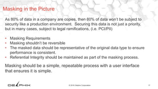 17© 2016 Delphix Corporation
As 80% of data in a company are copies, then 80% of data won’t be subject to
security like a production environment. Securing this data is not just a priority,
but in many cases, subject to legal ramifications, (i.e. PCI/PII)
• Masking Requirements
• Masking shouldn’t be reversible
• The masked data should be representative of the original data type to ensure
performance is consistent.
• Referential Integrity should be maintained as part of the masking process.
Masking should be a simple, repeatable process with a user interface
that ensures it is simple.
Masking in the Picture
 