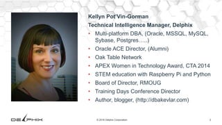 2© 2016 Delphix Corporation
Kellyn Pot’Vin-Gorman
Technical Intelligence Manager, Delphix
• Multi-platform DBA, (Oracle, MSSQL, MySQL,
Sybase, Postgres…..)
• Oracle ACE Director, (Alumni)
• Oak Table Network
• APEX Women in Technology Award, CTA 2014
• STEM education with Raspberry Pi and Python
• Board of Director, RMOUG
• Training Days Conference Director
• Author, blogger, (http://dbakevlar.com)
 
