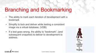 21© 2016 Delphix Corporation
Branching and Bookmarking
• The ability to mark each iteration of development with a
bookmark
• Simplify to lock and deliver while testing a consistent
image via a virtual database, (VDB)
• If a test goes wrong, the ability to “bookmark”, (and
subsequent snapshot) to deliver to development to
address.
 