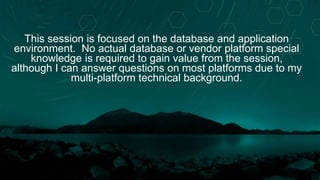 This session is focused on the database and application
environment. No actual database or vendor platform special
knowledge is required to gain value from the session,
although I can answer questions on most platforms due to my
multi-platform technical background.
 