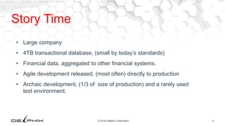 5© 2016 Delphix Corporation
Story Time
• Large company
• 4TB transactional database, (small by today’s standards)
• Financial data, aggregated to other financial systems.
• Agile development released, (most often) directly to production
• Archaic development, (1/3 of size of production) and a rarely used
test environment.
 