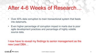 6© 2016 Delphix Corporation
After 4-6 Weeks of Research…
• Over 40% data corruption to main transactional system that feeds
into datamarts.
• Even higher percentage of corruption impact in marts due to poor
agile development practices and percentage of highly volatile
source data.
I now have to reveal my findings to senior management as the
new Lead DBA…
 