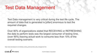 8© 2016 Delphix Corporation
https://www.tutorialspoint.com/software_testing_dictionary/test_data_management.htm
Test Data management is very critical during the test life cycle. The
amount of data that is generated is [often] enormous to test the
required changes.
Over 80% of organizations stated that RECEIVING or REFRESHING
the data to perform tests was the largest consumer of testing time,
(over 90%) leaving actual work to consume less than 10% of the
overall testing scenario.
Test Data Management
 