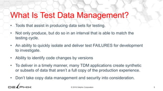 9© 2016 Delphix Corporation
What Is Test Data Management?
• Tools that assist in producing data sets for testing.
• Not only produce, but do so in an interval that is able to match the
testing cycle.
• An ability to quickly isolate and deliver test FAILURES for development
to investigate.
• Ability to identify code changes by versions
• To deliver in a timely manner, many TDM applications create synthetic
or subsets of data that aren’t a full copy of the production experience.
• Don’t take copy data management and security into consideration.
 