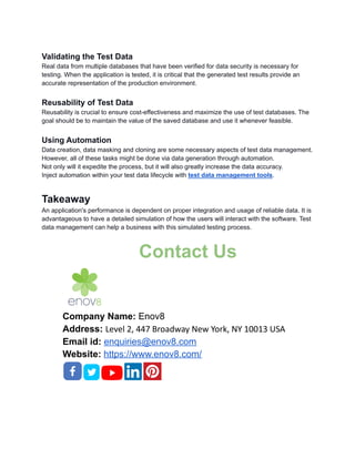 Validating the Test Data
Real data from multiple databases that have been verified for data security is necessary for
testing. When the application is tested, it is critical that the generated test results provide an
accurate representation of the production environment.
Reusability of Test Data
Reusability is crucial to ensure cost-effectiveness and maximize the use of test databases. The
goal should be to maintain the value of the saved database and use it whenever feasible.
Using Automation
Data creation, data masking and cloning are some necessary aspects of test data management.
However, all of these tasks might be done via data generation through automation.
Not only will it expedite the process, but it will also greatly increase the data accuracy.
Inject automation within your test data lifecycle with test data management tools.
Takeaway
An application's performance is dependent on proper integration and usage of reliable data. It is
advantageous to have a detailed simulation of how the users will interact with the software. Test
data management can help a business with this simulated testing process.
Contact Us
Company Name: Enov8
Address: Level 2, 447 Broadway New York, NY 10013 USA
Email id: enquiries@enov8.com
Website: https://www.enov8.com/
 