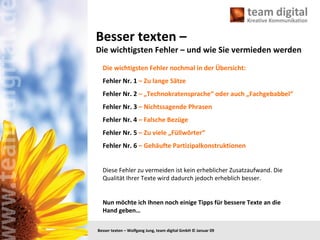 Besser texten –  Die wichtigsten Fehler – und wie Sie vermieden werden Die wichtigsten Fehler nochmal in der Übersicht: Fehler Nr. 1  – Zu lange Sätze Fehler Nr. 2  – „Technokratensprache“ oder auch „Fachgebabbel“ Fehler Nr. 3  – Nichtssagende Phrasen Fehler Nr. 4  – Falsche Bezüge Fehler Nr. 5  – Zu viele „Füllwörter“ Fehler Nr. 6  – Gehäufte Partizipalkonstruktionen Diese Fehler zu vermeiden ist kein erheblicher Zusatzaufwand. Die Qualität Ihrer Texte wird dadurch jedoch erheblich besser.  Nun möchte ich Ihnen noch einige Tipps für bessere Texte an die Hand geben…  