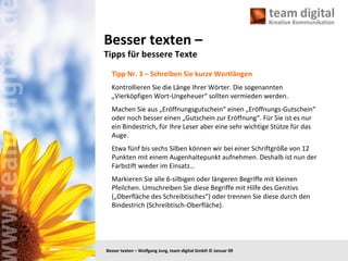 Besser texten –  Tipps für bessere Texte Tipp Nr. 3 – Schreiben Sie kurze Wortlängen Kontrollieren Sie die Länge Ihrer Wörter. Die sogenannten „Vierköpfigen Wort-Ungeheuer“ sollten vermieden werden. Machen Sie aus „Eröffnungsgutschein“ einen „Eröffnungs-Gutschein“ oder noch besser einen „Gutschein zur Eröffnung“. Für Sie ist es nur ein Bindestrich, für Ihre Leser aber eine sehr wichtige Stütze für das Auge. Etwa fünf bis sechs Silben können wir bei einer Schriftgröße von 12 Punkten mit einem Augenhaltepunkt aufnehmen. Deshalb ist nun der Farbstift wieder im Einsatz… Markieren Sie alle 6-silbigen oder längeren Begriffe mit kleinen Pfeilchen. Umschreiben Sie diese Begriffe mit Hilfe des Genitivs („Oberfläche des Schreibtisches“) oder trennen Sie diese durch den Bindestrich (Schreibtisch-Oberfläche). 