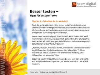 Besser texten –  Tipps für bessere Texte Tipp Nr. 4 – Schreiben Sie im Verbalstil Nach dieser langjährigen, nicht immer einfachen, jedoch immer überraschenden und ergebnisorientierten Zusammenarbeit möchte ich Ihnen heute als Ergebnis unserer mehrtägigen, spannenden und anregenden Klausurtagung in Lauterbach… Ja was denn – die Kündigung überreichen? Nach 26 Wörtern weiß man immer noch nicht, was eigentlich gemeint ist. Der Grund: ohne Verb wissen wir nicht, was geschieht! Und das suchen wir vergeblich. Schuld daran ist das Wort „möchten“. „ Können, müssen, möchten, dürfen, wollen oder sollen und würden“ sind Hilfswerben. Und die verbannen den lebendigen Teil Ihrer Information an das Satzende! Vor allem in der Werbung sind Hilfswerben ein absolutes Tabu! Sagen Sie was Ihr Produkt kann. Sagen Sie was es leistet und nicht, was es leisten könnte! Sagen Sie „ich meine“ und nicht „ich würde meinen“.  