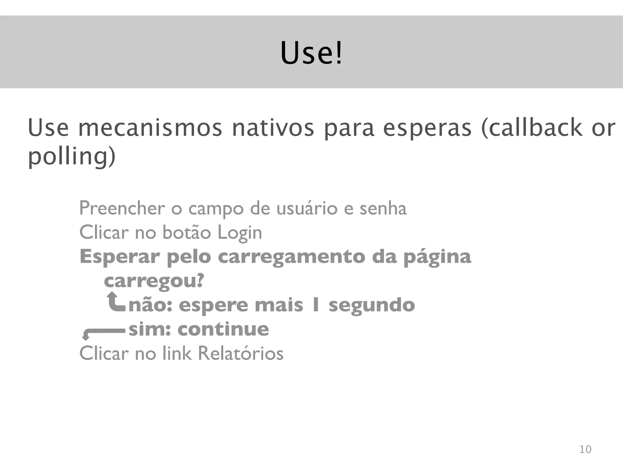 Use!

Use mecanismos nativos para esperas (callback or
polling)

    Preencher o campo de usuário e senha
    Clicar no botão Login
    Esperar pelo carregamento da página
       carregou?
          não: espere mais 1 segundo
          sim: continue
    Clicar no link Relatórios



                                            10
 