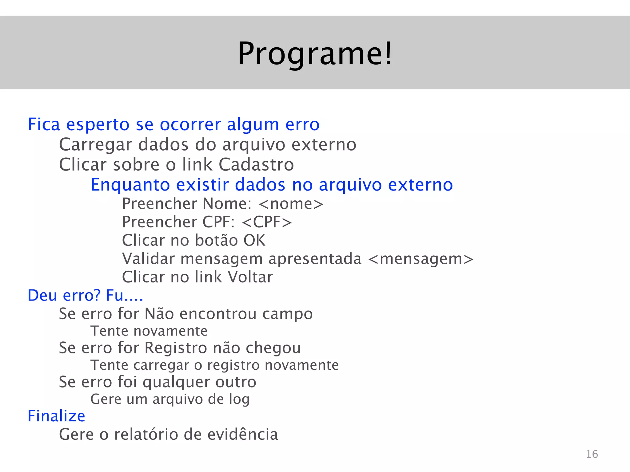 Programe!

Fica esperto se ocorrer algum erro
    Carregar dados do arquivo externo
    Clicar sobre o link Cadastro
        Enquanto existir dados no arquivo externo
            Preencher Nome: <nome>
            Preencher CPF: <CPF>
            Clicar no botão OK
            Validar mensagem apresentada <mensagem>
            Clicar no link Voltar
Deu erro? Fu....
   Se erro for Não encontrou campo
        Tente novamente
    Se erro for Registro não chegou
        Tente carregar o registro novamente
    Se erro foi qualquer outro
        Gere um arquivo de log
Finalize
    Gere o relatório de evidência
                                                      16
 