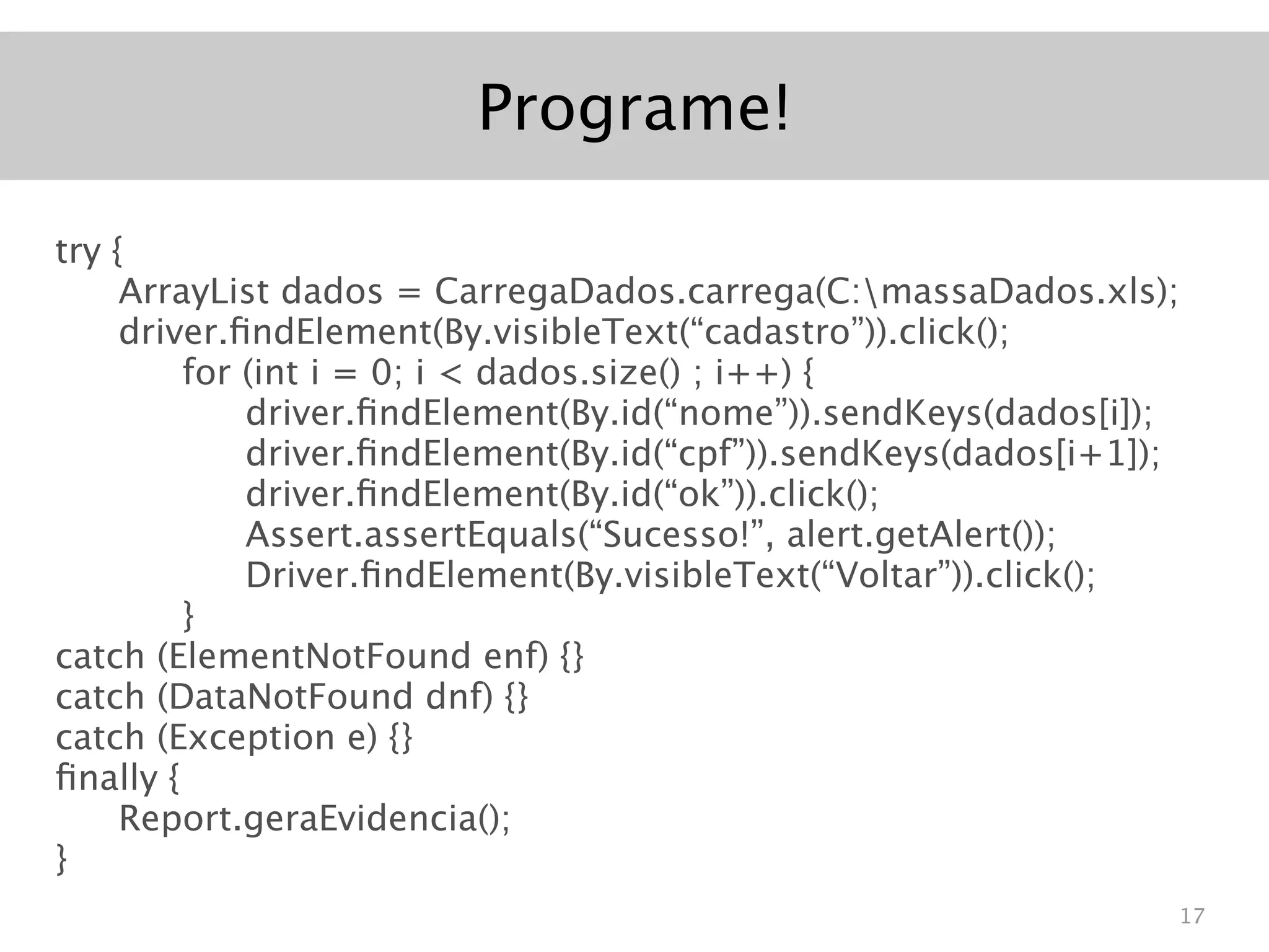 Programe!

try {
     ArrayList dados = CarregaDados.carrega(C:massaDados.xls);
     driver.ﬁndElement(By.visibleText(“cadastro”)).click();
         for (int i = 0; i < dados.size() ; i++) {
             driver.ﬁndElement(By.id(“nome”)).sendKeys(dados[i]);
             driver.ﬁndElement(By.id(“cpf”)).sendKeys(dados[i+1]);
             driver.ﬁndElement(By.id(“ok”)).click();
             Assert.assertEquals(“Sucesso!”, alert.getAlert());
             Driver.ﬁndElement(By.visibleText(“Voltar”)).click();
         }
catch (ElementNotFound enf) {}
catch (DataNotFound dnf) {}
catch (Exception e) {}
ﬁnally {
     Report.geraEvidencia();
}
                                                                 17
 