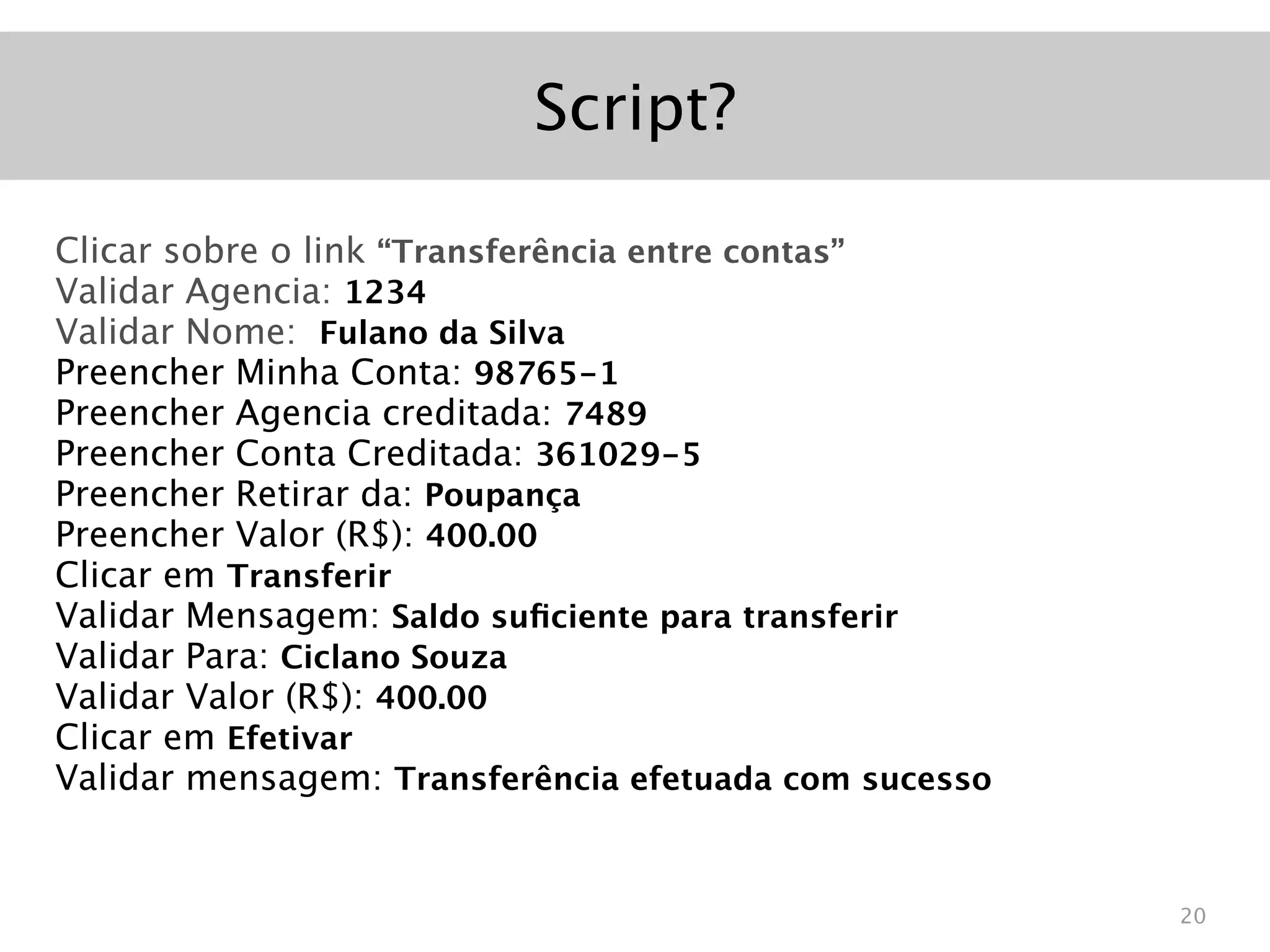 Script?

Clicar sobre o link “Transferência entre contas”
Validar Agencia: 1234
Validar Nome: Fulano da Silva
Preencher Minha Conta: 98765-1
Preencher Agencia creditada: 7489
Preencher Conta Creditada: 361029-5
Preencher Retirar da: Poupança
Preencher Valor (R$): 400.00
Clicar em Transferir
Validar Mensagem: Saldo suﬁciente para transferir
Validar Para: Ciclano Souza
Validar Valor (R$): 400.00
Clicar em Efetivar
Validar mensagem: Transferência efetuada com sucesso


                                                       20
 