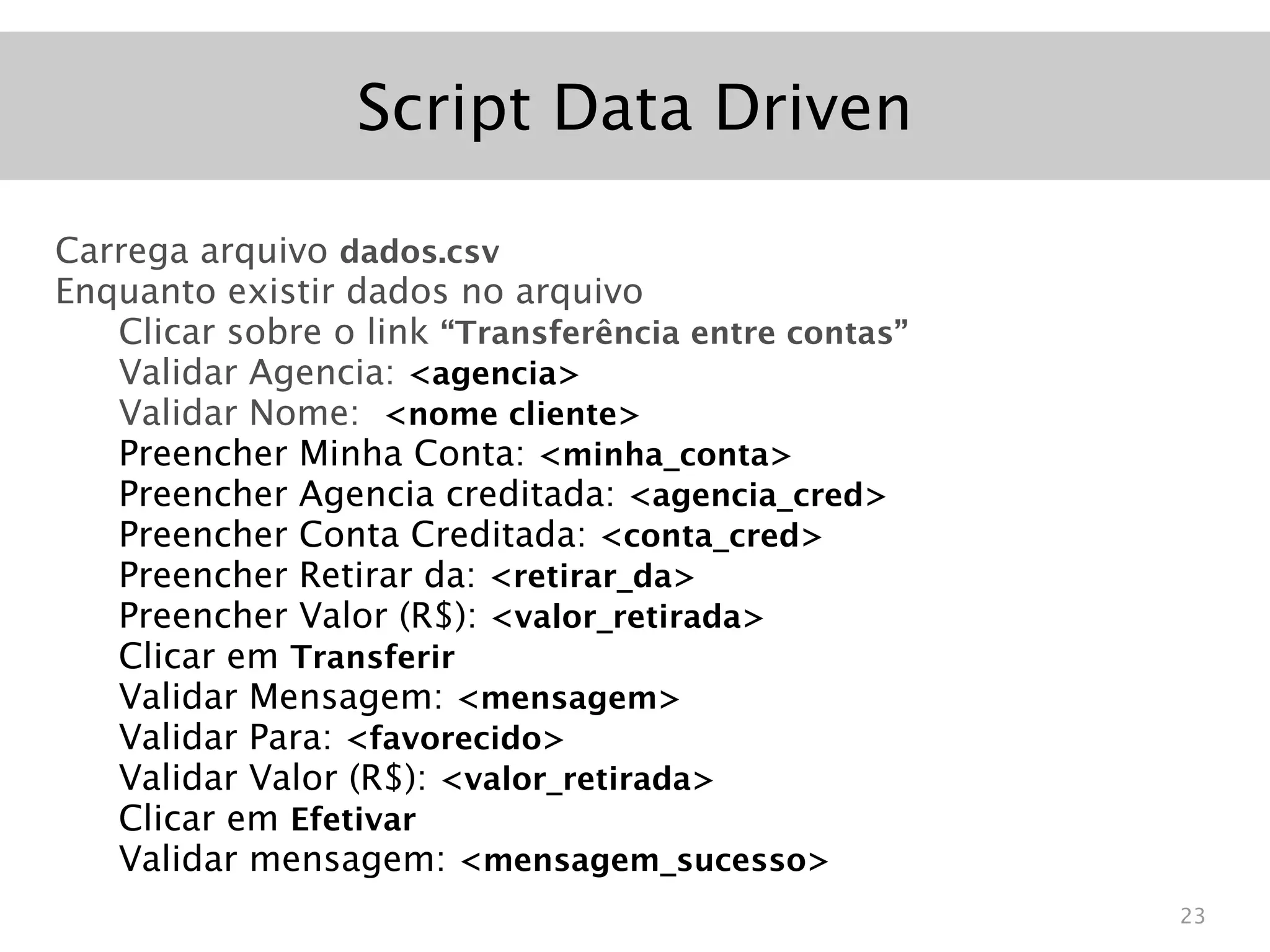 Script Data Driven

Carrega arquivo dados.csv
Enquanto existir dados no arquivo
   Clicar sobre o link “Transferência entre contas”
   Validar Agencia: <agencia>
   Validar Nome: <nome cliente>
   Preencher Minha Conta: <minha_conta>
   Preencher Agencia creditada: <agencia_cred>
   Preencher Conta Creditada: <conta_cred>
   Preencher Retirar da: <retirar_da>
   Preencher Valor (R$): <valor_retirada>
   Clicar em Transferir
   Validar Mensagem: <mensagem>
   Validar Para: <favorecido>
   Validar Valor (R$): <valor_retirada>
   Clicar em Efetivar
   Validar mensagem: <mensagem_sucesso>
                                                      23
 