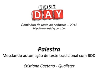 Seminário de teste de software – 2012
                      http://www.testday.com.br/




                          Palestra	
  
Mesclando	
  automação	
  de	
  teste	
  tradicional	
  com	
  BDD	
  
                             	
  
             Cris%ano	
  Caetano	
  -­‐	
  Qualister	
  
 