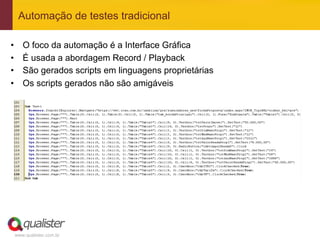 Automação de testes tradicional

•    O foco da automação é a Interface Gráfica
•    É usada a abordagem Record / Playback
•    São gerados scripts em linguagens proprietárias
•    Os scripts gerados não são amigáveis




 www.qualister.com.br
 