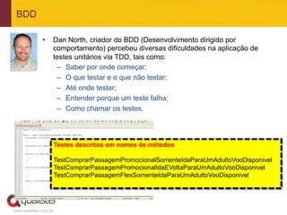 BDD

              •    Dan North, criador do BDD (Desenvolvimento dirigido por
                   comportamento) percebeu diversas dificuldades na aplicação de
                   testes unitários via TDD, tais como:
                    –  Saber por onde começar;
                    –  O que testar e o que não testar;
                    –  Até onde testar;
                    –  Entender porque um teste falha;
                    –  Como chamar os testes.




                       Testes descritos em nomes de métodos

                       TestComprarPassagemPromocionalSomenteIdaParaUmAdultoVooDisponivel
                       TestComprarPassagemPromocionalIdaEVoltaParaUmAdultoVooDisponivel
                       TestComprarPassagemFlexSomenteIdaParaUmAdultoVooDisponivel




www.qualister.com.br
 