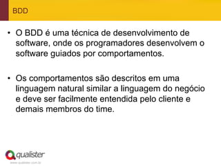 BDD


•  O BDD é uma técnica de desenvolvimento de
   software, onde os programadores desenvolvem o
   software guiados por comportamentos.

•  Os comportamentos são descritos em uma
   linguagem natural similar a linguagem do negócio
   e deve ser facilmente entendida pelo cliente e
   demais membros do time.




www.qualister.com.br
 