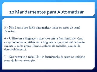 10	
  Mandamentos	
  para	
  Automatizar	
  

5 – Não é uma boa idéia automatizar todos os casos de teste!
Priorize.

6 – Utilize uma linguagem que você tenha familiaridade. Caso
esteja começando, utilize uma linguagem que você terá bastante
suporte a curto prazo (fóruns, colegas de trabalho, equipe de
desenvolvimento).

7 – Não reivente a roda! Utilize frameworks de teste de unidade
para ajudar na execução.

 