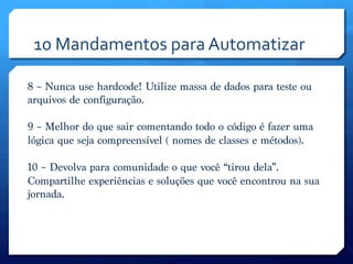 10	
  Mandamentos	
  para	
  Automatizar	
  

8 – Nunca use hardcode! Utilize massa de dados para teste ou
arquivos de configuração.

9 – Melhor do que sair comentando todo o código é fazer uma
lógica que seja compreensível ( nomes de classes e métodos).

10 – Devolva para comunidade o que você “tirou dela”.
Compartilhe experiências e soluções que você encontrou na sua
jornada.
 