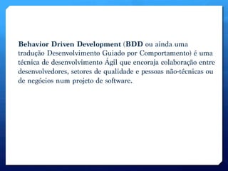 Behavior Driven Development (BDD ou ainda uma
tradução Desenvolvimento Guiado por Comportamento) é uma
técnica de desenvolvimento Ágil que encoraja colaboração entre
desenvolvedores, setores de qualidade e pessoas não-técnicas ou
de negócios num projeto de software.
 