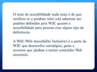 O teste de acessibilidade nada mais é do que
verificar se o produto (site) está aderente aos
padrões definidos pela W3C quanto a
acessibilidade para pessoas com algum tipo de
deficiência. 

A WAI (Web Acessibility Initiative) é a parte da
W3C que desenvolve estratégias, guias e
recursos que ajudam a tornar conteúdos Web
acessíveis. 
 