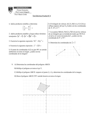 MATEMATICA
           Primer Semestre
          Prof. Laura Salgado
        Prof. Mario Uribe
                                       Test Décimas Prueba N° 4



1. Aplica productos notables y determina                    6. El triángulo de vértices A(3,3), B(5,1) y C(12,8) se
                                   3                        refleja respecto del eje X ¿Cuáles son las coordenadas
                     1  4
                      x                                 de A’, B’ y C’?
                     2  3
                                                            7. Los puntos M(0,6), N(8,2) y Ñ(5,4) son los vértices
2. Aplica productos notables y luego reduce términos        de un triángulo que se traslada de modo que M’(9,2)
                           
semejantes: n2  1  n2  2 n2  1                        ¿Cuál es el vector de traslación?, ¿cuáles son las
                                                            coordenada de N’ y Ñ’?
3. Factoriza la siguiente expresión: 9 x6  16 y 4 
                                                            8. Determina las coordenadas de u  v
4. Factoriza la siguiente expresión: x 125 
                                         3



5. El punto de coordenadas (4,2) se gira 90° en sentido
antihorario en torno al origen. ¿cuáles son las
coordenadas de la imagen?




    9. A) Determina las coordenadas del polígono ABCD.

        B) Refleja el polígono en torno al eje Y.

        C) Refleja el polígono ABCD respecto al punto (1,-1) y determina las coordenadas de la imagen.

        D) Rota el polígono ABCD 270° sentido horario en torno al origen
 