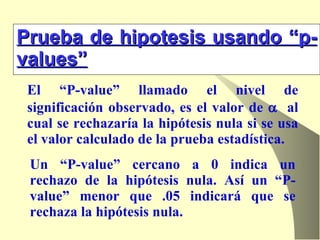 Prueba de hipotesis usando “p-values” El “P-value” llamado el nivel de significación observado, es el valor de     al cual se rechazaría la hipótesis nula si se usa el valor calculado de la prueba estadística.  Un “P-value” cercano a 0 indica un rechazo de la hipótesis nula. Así un “P-value” menor que .05 indicará que se rechaza la hipótesis nula. 