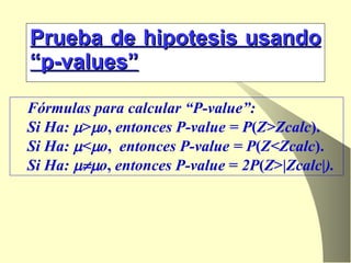 Prueba de hipotesis usando “p-values” Fórmulas para calcular “P-value”:  Si Ha:   >  o ,  entonces P-value = P ( Z>Zcalc ). Si Ha:   <  o ,   entonces P-value = P ( Z<Zcalc ). Si Ha:    o ,  entonces P-value  =  2P ( Z >| Zcalc | ). 