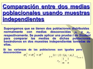 Comparación entre dos medias poblacionales usando muestras independientes Supongamos que se tienen dos poblaciones distribuidas  normalmente con medias desconocidas   1  y   2 , respectivamente. Se puede aplicar una prueba  t de Student  para comparar las medias de dichas poblaciones basándonos en dos muestras independientes tomadas de ellas. Si las varianzas de las poblaciones son iguales pero desconocidas  