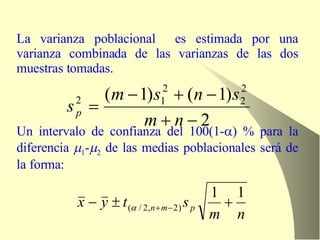 La varianza poblacional  es estimada por una varianza combinada de las varianzas de las dos muestras tomadas. Un intervalo de confianza del 100(1-  ) % para la diferencia   1 -  2  de las medias poblacionales será de la forma: 