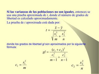 Si las varianzas de las poblaciones no son iguales , entonces se usa una prueba aproximada de  t , donde el número de grados de libertad es calculado aproximadamente. La prueba de  t  aproximada está dada por: donde los grados de libertad  gl  son aproximados por la siguiente fórmula: 